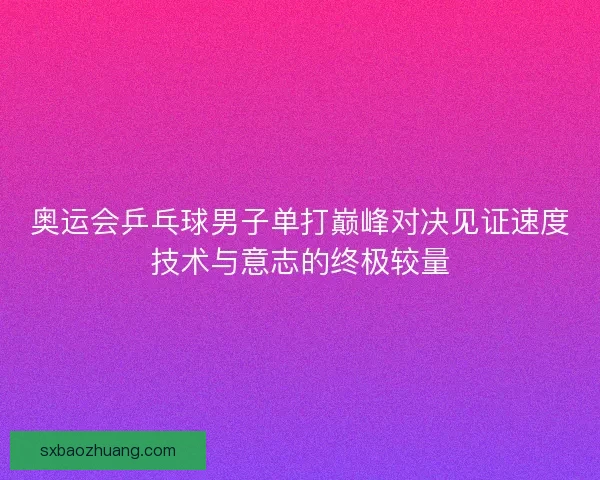 奥运会乒乓球男子单打巅峰对决见证速度技术与意志的终极较量