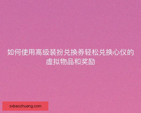 如何使用高级装扮兑换券轻松兑换心仪的虚拟物品和奖励
