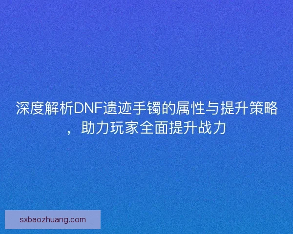 深度解析DNF遗迹手镯的属性与提升策略，助力玩家全面提升战力