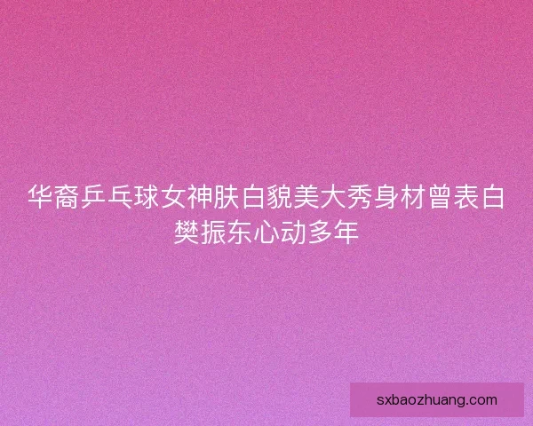 华裔乒乓球女神肤白貌美大秀身材曾表白樊振东心动多年