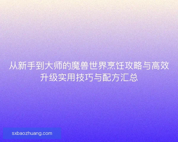 从新手到大师的魔兽世界烹饪攻略与高效升级实用技巧与配方汇总