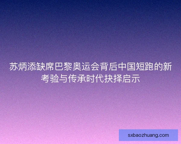 苏炳添缺席巴黎奥运会背后中国短跑的新考验与传承时代抉择启示