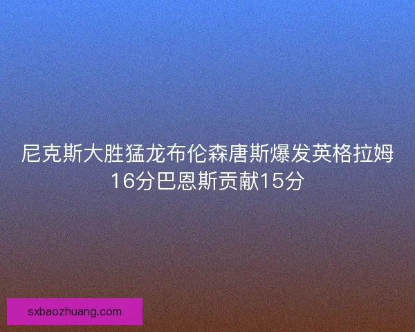 尼克斯大胜猛龙布伦森唐斯爆发英格拉姆16分巴恩斯贡献15分