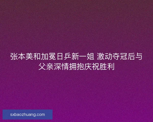 张本美和加冕日乒新一姐 激动夺冠后与父亲深情拥抱庆祝胜利