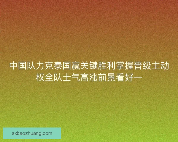 中国队力克泰国赢关键胜利掌握晋级主动权全队士气高涨前景看好一