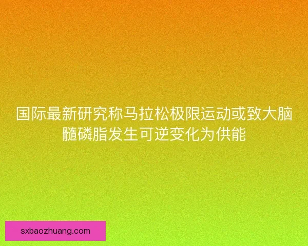 国际最新研究称马拉松极限运动或致大脑髓磷脂发生可逆变化为供能