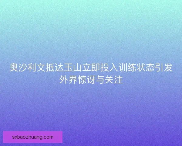 奥沙利文抵达玉山立即投入训练状态引发外界惊讶与关注